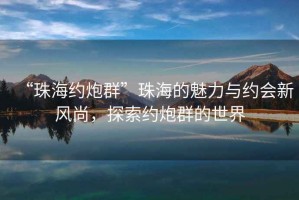 “珠海約炮群”珠海的魅力與約會(huì )新風(fēng)尚，探索約炮群的世界