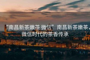 “南昌新茶嫩茶 微信”南昌新茶嫩茶，微信時(shí)代的茶香傳承