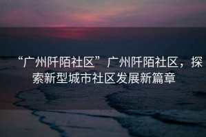 “廣州阡陌社區”廣州阡陌社區，探索新型城市社區發(fā)展新篇章