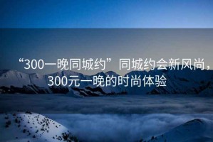 “300一晚同城約”同城約會(huì )新風(fēng)尚，300元一晚的時(shí)尚體驗