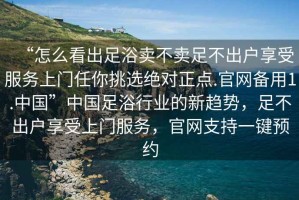 “怎么看出足浴賣(mài)不賣(mài)足不出戶(hù)享受服務(wù)上門(mén)任你挑選絕對正點(diǎn).官網(wǎng)備用1.中國”中國足浴行業(yè)的新趨勢，足不出戶(hù)享受上門(mén)服務(wù)，官網(wǎng)支持一鍵預約