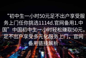 “初中生一小時(shí)50元足不出戶(hù)享受服務(wù)上門(mén)任你挑選1114d.官網(wǎng)備用1.中國”中國初中生一小時(shí)輕松賺取50元，足不出戶(hù)享受多元化服務(wù)上門(mén)，官網(wǎng)備用鏈接解析