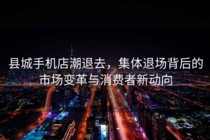 縣城手機店潮退去，集體退場(chǎng)背后的市場(chǎng)變革與消費者新動(dòng)向