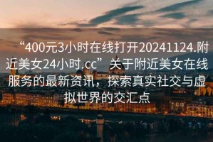 “400元3小時(shí)在線(xiàn)打開(kāi)20241124.附近美女24小時(shí).cc”關(guān)于附近美女在線(xiàn)服務(wù)的最新資訊，探索真實(shí)社交與虛擬世界的交匯點(diǎn)