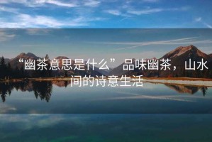 “幽茶意思是什么”品味幽茶，山水間的詩(shī)意生活