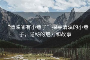 “清溪哪有小巷子”探尋清溪的小巷子，隱秘的魅力和故事