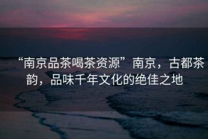 “南京品茶喝茶資源”南京，古都茶韻，品味千年文化的絕佳之地