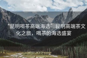 “昆明喝茶高端海選”昆明高端茶文化之旅，喝茶的海選盛宴