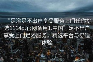 “足浴足不出戶(hù)享受服務(wù)上門(mén)任你挑選1114d.官網(wǎng)備用1.中國”足不出戶(hù)享受上門(mén)足浴服務(wù)，精選平臺與舒適體驗