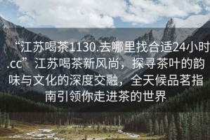 “江蘇喝茶1130.去哪里找合適24小時(shí).cc”江蘇喝茶新風(fēng)尚，探尋茶葉的韻味與文化的深度交融，全天候品茗指南引領(lǐng)你走進(jìn)茶的世界