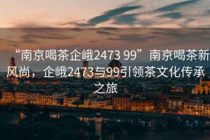 “南京喝茶企峨2473 99”南京喝茶新風(fēng)尚，企峨2473與99引領(lǐng)茶文化傳承之旅
