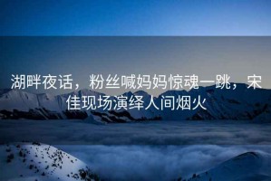 湖畔夜話(huà)，粉絲喊媽媽驚魂一跳，宋佳現場(chǎng)演繹人間煙火