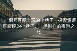 “偃師區晚上玩的小巷子”探索偃師區夜晚的小巷子，一場(chǎng)別樣的夜游之旅