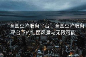 “全國空降服務(wù)平臺”全國空降服務(wù)平臺下的壯麗風(fēng)景與無(wú)限可能