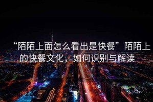 “陌陌上面怎么看出是快餐”陌陌上的快餐文化，如何識別與解讀