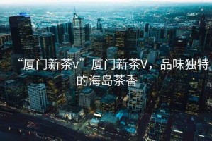 “廈門(mén)新茶v”廈門(mén)新茶V，品味獨特的海島茶香