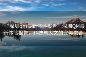 “深圳qm最新體驗報告”深圳QM最新體驗報告，科技與人文的完美融合