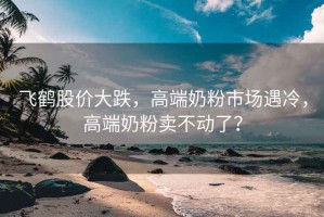 飛鶴股價(jià)大跌，高端奶粉市場(chǎng)遇冷，高端奶粉賣(mài)不動(dòng)了？
