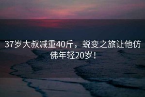 37歲大叔減重40斤，蛻變之旅讓他仿佛年輕20歲！