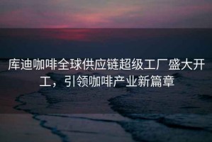 庫迪咖啡全球供應鏈超級工廠(chǎng)盛大開(kāi)工，引領(lǐng)咖啡產(chǎn)業(yè)新篇章