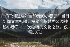 “廣州越秀公園50元的小巷子”當日新聞文章標題，揭秘廣州越秀公園神秘小巷子，一次獨特的文化之旅，僅需50元！