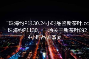 “珠海約P1130.24小時(shí)品鑒新茶葉.cc”珠海約P1130，一場(chǎng)關(guān)于新茶葉的24小時(shí)品鑒盛宴