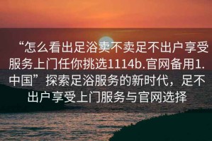 “怎么看出足浴賣(mài)不賣(mài)足不出戶(hù)享受服務(wù)上門(mén)任你挑選1114b.官網(wǎng)備用1.中國”探索足浴服務(wù)的新時(shí)代，足不出戶(hù)享受上門(mén)服務(wù)與官網(wǎng)選擇