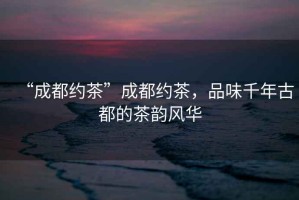 “成都約茶”成都約茶，品味千年古都的茶韻風(fēng)華