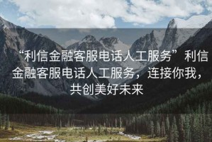 “利信金融客服電話(huà)人工服務(wù)”利信金融客服電話(huà)人工服務(wù)，連接你我，共創(chuàng  )美好未來(lái)