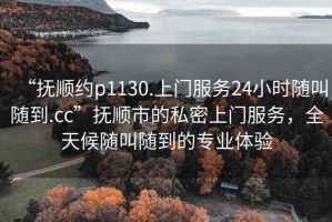 “撫順約p1130.上門(mén)服務(wù)24小時(shí)隨叫隨到.cc”撫順市的私密上門(mén)服務(wù)，全天候隨叫隨到的專(zhuān)業(yè)體驗