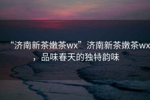 “濟南新茶嫩茶wx”濟南新茶嫩茶wx，品味春天的獨特韻味