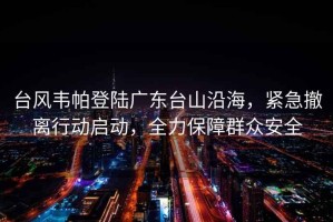 臺風(fēng)韋帕登陸廣東臺山沿海，緊急撤離行動(dòng)啟動(dòng)，全力保障群眾安全