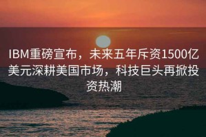 IBM重磅宣布，未來(lái)五年斥資1500億美元深耕美國市場(chǎng)，科技巨頭再掀投資熱潮