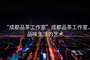 “成都品茶工作室”成都品茶工作室，品味生活的藝術(shù)