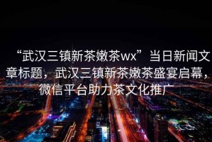 “武漢三鎮新茶嫩茶wx”當日新聞文章標題，武漢三鎮新茶嫩茶盛宴啟幕，微信平臺助力茶文化推廣