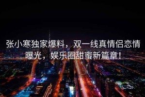 張小寒獨家爆料，雙一線(xiàn)真情侶戀情曝光，娛樂(lè )圈甜蜜新篇章！