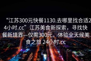 “江蘇300元快餐1130.去哪里找合適24小時(shí).cc”江蘇美食新探索，尋找快餐新境界—僅需300元，體驗全天候美食之旅 24小時(shí).cc