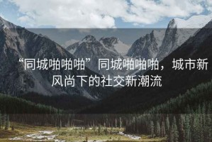 “同城啪啪啪”同城啪啪啪，城市新風(fēng)尚下的社交新潮流