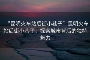 “昆明火車(chē)站后街小巷子”昆明火車(chē)站后街小巷子，探索城市背后的獨特魅力