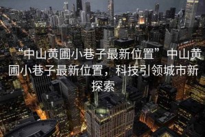 “中山黃圃小巷子最新位置”中山黃圃小巷子最新位置，科技引領(lǐng)城市新探索