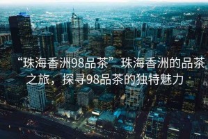 “珠海香洲98品茶”珠海香洲的品茶之旅，探尋98品茶的獨特魅力