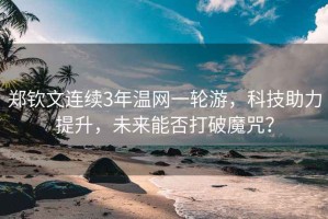 鄭欽文連續3年溫網(wǎng)一輪游，科技助力提升，未來(lái)能否打破魔咒？