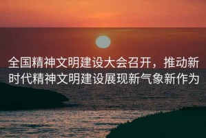 全國精神文明建設大會(huì )召開(kāi)，推動(dòng)新時(shí)代精神文明建設展現新氣象新作為