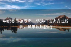 中紀委重磅發(fā)聲，堅決打擊逃逸式辭職，筑牢反腐防線(xiàn)
