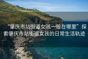 “肇慶市站街道女孩一般在哪里”探索肇慶市站街道女孩的日常生活軌跡