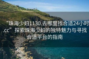 “珠海少婦1130.去哪里找合適24小時(shí).cc”探索珠海少婦的獨特魅力與尋找合適平臺的指南