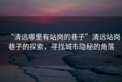 “清遠哪里有站崗的巷子”清遠站崗巷子的探索，尋找城市隱秘的角落