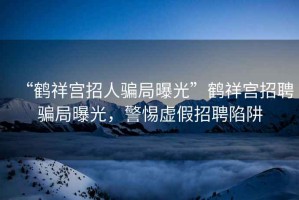 “鶴祥宮招人騙局曝光”鶴祥宮招聘騙局曝光，警惕虛假招聘陷阱