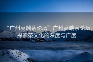“廣州高端茶論壇”廣州高端茶論壇，探索茶文化的深度與廣度