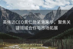 英偉達CEO黃仁勛緊急來(lái)華，聚焦關(guān)鍵領(lǐng)域合作與市場(chǎng)拓展